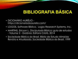 BIBLIOGRAFIA BÁSICA
• DICIONÁRIO AURÉLIO -
https://dicionariodoaurelio.com/
• LOGOS, Software Bíblico, Logos Research Systems, Inc.
• MARTINS, Ericson L. Discipulado Bíblico: guia de estudos
- Volume 2 - Goiânia: Editora Cristã, 2014
• Sociedade Bíblica do Brasil. Bíblia de Estudo Almeida
Revista e Atualizada. Sociedade Bíblica do Brasil. 1999
 