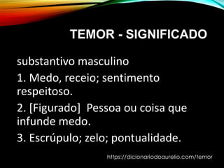 TEMOR - SIGNIFICADO
substantivo masculino
1. Medo, receio; sentimento
respeitoso.
2. [Figurado] Pessoa ou coisa que
infunde medo.
3. Escrúpulo; zelo; pontualidade.
https://dicionariodoaurelio.com/temor
 