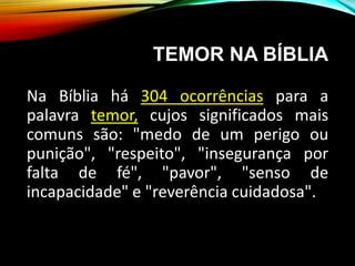 TEMOR NA BÍBLIA
Na Bíblia há 304 ocorrências para a
palavra temor, cujos significados mais
comuns são: "medo de um perigo ou
punição", "respeito", "insegurança por
falta de fé", "pavor", "senso de
incapacidade" e "reverência cuidadosa".
 