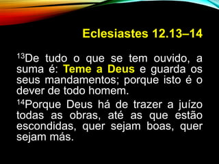 Eclesiastes 12.13–14
13De tudo o que se tem ouvido, a
suma é: Teme a Deus e guarda os
seus mandamentos; porque isto é o
dever de todo homem.
14Porque Deus há de trazer a juízo
todas as obras, até as que estão
escondidas, quer sejam boas, quer
sejam más.
 