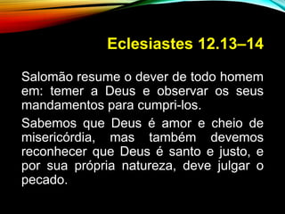 Eclesiastes 12.13–14
Salomão resume o dever de todo homem
em: temer a Deus e observar os seus
mandamentos para cumpri-los.
Sabemos que Deus é amor e cheio de
misericórdia, mas também devemos
reconhecer que Deus é santo e justo, e
por sua própria natureza, deve julgar o
pecado.
 