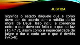 JUSTIÇA
significa o estado daquele que é como
deve ser, de acordo com a retidão da lei
moral de Deus. Isso inclui a coerência
entre o que deve ser feito e o que se faz
(Tg 4:17), assim como a imparcialidade de
julgar e dar a cada um o que é devido
(vv.5-6).
 