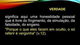 VERDADE
significa aqui uma honestidade pessoal
que é livre do fingimento, da simulação, da
falsidade, do engano.
"Porque o que eles fazem em oculto, o só
referir é vergonha" (v.12).
 