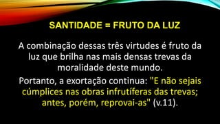SANTIDADE = FRUTO DA LUZ
A combinação dessas três virtudes é fruto da
luz que brilha nas mais densas trevas da
moralidade deste mundo.
Portanto, a exortação continua: "E não sejais
cúmplices nas obras infrutíferas das trevas;
antes, porém, reprovai-as" (v.11).
 