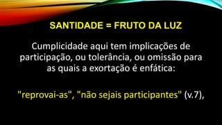 SANTIDADE = FRUTO DA LUZ
Cumplicidade aqui tem implicações de
participação, ou tolerância, ou omissão para
as quais a exortação é enfática:
"reprovai-as", "não sejais participantes" (v.7),
 