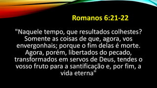 Romanos 6:21-22
"Naquele tempo, que resultados colhestes?
Somente as coisas de que, agora, vos
envergonhais; porque o fim delas é morte.
Agora, porém, libertados do pecado,
transformados em servos de Deus, tendes o
vosso fruto para a santificação e, por fim, a
vida eterna"
 