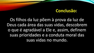 Conclusão:
Os filhos da luz põem à prova da luz de
Deus cada área das suas vidas, descobrem
o que é agradável a Ele e, assim, definem
suas prioridades e a conduta moral das
suas vidas no mundo.
 