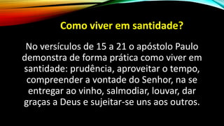 Como viver em santidade?
No versículos de 15 a 21 o apóstolo Paulo
demonstra de forma prática como viver em
santidade: prudência, aproveitar o tempo,
compreender a vontade do Senhor, na se
entregar ao vinho, salmodiar, louvar, dar
graças a Deus e sujeitar-se uns aos outros.
 