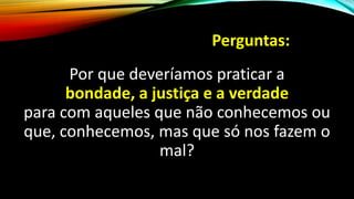 Perguntas:
Por que deveríamos praticar a
bondade, a justiça e a verdade
para com aqueles que não conhecemos ou
que, conhecemos, mas que só nos fazem o
mal?
 