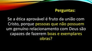 Perguntas:
Se a ética aprovável é fruto da união com
Cristo, porque pessoas que não possuem
um genuíno relacionamento com Deus são
capazes de fazerem boas e exemplares
obras?
 