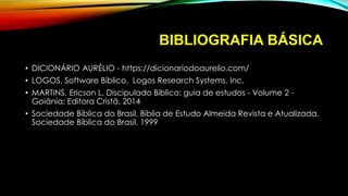 BIBLIOGRAFIA BÁSICA
• DICIONÁRIO AURÉLIO - https://dicionariodoaurelio.com/
• LOGOS, Software Bíblico, Logos Research Systems, Inc.
• MARTINS, Ericson L. Discipulado Bíblico: guia de estudos - Volume 2 -
Goiânia: Editora Cristã, 2014
• Sociedade Bíblica do Brasil. Bíblia de Estudo Almeida Revista e Atualizada.
Sociedade Bíblica do Brasil. 1999
 