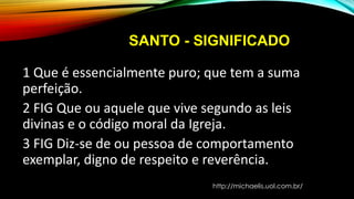 SANTO - SIGNIFICADO
1 Que é essencialmente puro; que tem a suma
perfeição.
2 FIG Que ou aquele que vive segundo as leis
divinas e o código moral da Igreja.
3 FIG Diz-se de ou pessoa de comportamento
exemplar, digno de respeito e reverência.
http://michaelis.uol.com.br/
 