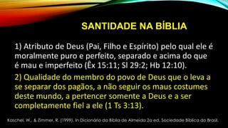 SANTIDADE NA BÍBLIA
1) Atributo de Deus (Pai, Filho e Espírito) pelo qual ele é
moralmente puro e perfeito, separado e acima do que
é mau e imperfeito (Êx 15:11; Sl 29:2; Hb 12:10).
2) Qualidade do membro do povo de Deus que o leva a
se separar dos pagãos, a não seguir os maus costumes
deste mundo, a pertencer somente a Deus e a ser
completamente fiel a ele (1 Ts 3:13).
Kaschel, W., & Zimmer, R. (1999). In Dicionário da Bíblia de Almeida 2a ed. Sociedade Bíblica do Brasil.
 