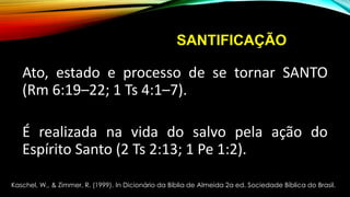 SANTIFICAÇÃO
Ato, estado e processo de se tornar SANTO
(Rm 6:19–22; 1 Ts 4:1–7).
É realizada na vida do salvo pela ação do
Espírito Santo (2 Ts 2:13; 1 Pe 1:2).
Kaschel, W., & Zimmer, R. (1999). In Dicionário da Bíblia de Almeida 2a ed. Sociedade Bíblica do Brasil.
 