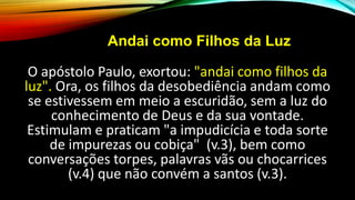 Andai como Filhos da Luz
O apóstolo Paulo, exortou: "andai como filhos da
luz". Ora, os filhos da desobediência andam como
se estivessem em meio a escuridão, sem a luz do
conhecimento de Deus e da sua vontade.
Estimulam e praticam "a impudicícia e toda sorte
de impurezas ou cobiça" (v.3), bem como
conversações torpes, palavras vãs ou chocarrices
(v.4) que não convém a santos (v.3).
 