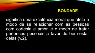 BONDADE
significa uma excelência moral que afeta o
modo de se relacionar com as pessoas
com cortesia e amor, e o modo de tratar
pertences pessoais a favor do bem-estar
delas (v.2).
 