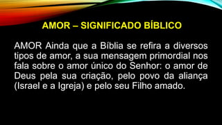AMOR – SIGNIFICADO BÍBLICO
AMOR Ainda que a Bíblia se refira a diversos
tipos de amor, a sua mensagem primordial nos
fala sobre o amor único do Senhor: o amor de
Deus pela sua criação, pelo povo da aliança
(Israel e a Igreja) e pelo seu Filho amado.
 