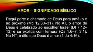 AMOR – SIGNIFICADO BÍBLICO
Daqui parte o chamado de Deus para amá-lo e
ao próximo (Mc 12:30–31). No AT, o amor de
Deus é celebrado ao escolher Israel (Dt 7:12–
13) e se explica com ternura (Os 1:6–7; 3:1).
No NT, é dito que Deus é amor (1 Jo 4:16).
 