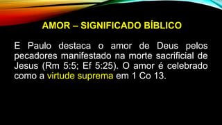 AMOR – SIGNIFICADO BÍBLICO
E Paulo destaca o amor de Deus pelos
pecadores manifestado na morte sacrificial de
Jesus (Rm 5:5; Ef 5:25). O amor é celebrado
como a virtude suprema em 1 Co 13.
 