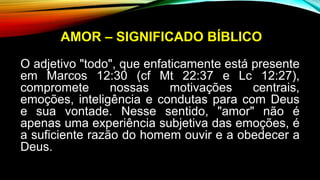 AMOR – SIGNIFICADO BÍBLICO
O adjetivo "todo", que enfaticamente está presente
em Marcos 12:30 (cf Mt 22:37 e Lc 12:27),
compromete nossas motivações centrais,
emoções, inteligência e condutas para com Deus
e sua vontade. Nesse sentido, "amor" não é
apenas uma experiência subjetiva das emoções, é
a suficiente razão do homem ouvir e a obedecer a
Deus.
 