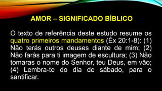 AMOR – SIGNIFICADO BÍBLICO
O texto de referência deste estudo resume os
quatro primeiros mandamentos (Êx 20:1-8): (1)
Não terás outros deuses diante de mim; (2)
Não farás para ti imagem de escultura; (3) Não
tomaras o nome do Senhor, teu Deus, em vão;
(4) Lembra-te do dia de sábado, para o
santificar.
 