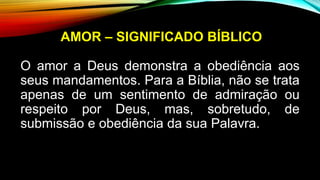 AMOR – SIGNIFICADO BÍBLICO
O amor a Deus demonstra a obediência aos
seus mandamentos. Para a Bíblia, não se trata
apenas de um sentimento de admiração ou
respeito por Deus, mas, sobretudo, de
submissão e obediência da sua Palavra.
 