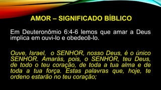 AMOR – SIGNIFICADO BÍBLICO
Em Deuteronômio 6:4-6 lemos que amar a Deus
implica em ouvi-lo e obedecê-lo.
Ouve, Israel, o SENHOR, nosso Deus, é o único
SENHOR. Amarás, pois, o SENHOR, teu Deus,
de todo o teu coração, de toda a tua alma e de
toda a tua força. Estas palavras que, hoje, te
ordeno estarão no teu coração;
 