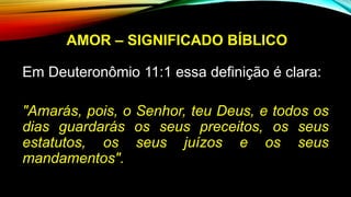 AMOR – SIGNIFICADO BÍBLICO
Em Deuteronômio 11:1 essa definição é clara:
"Amarás, pois, o Senhor, teu Deus, e todos os
dias guardarás os seus preceitos, os seus
estatutos, os seus juízos e os seus
mandamentos".
 