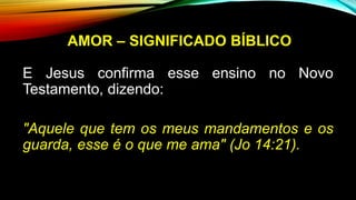 AMOR – SIGNIFICADO BÍBLICO
E Jesus confirma esse ensino no Novo
Testamento, dizendo:
"Aquele que tem os meus mandamentos e os
guarda, esse é o que me ama" (Jo 14:21).
 
