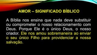 AMOR – SIGNIFICADO BÍBLICO
A Bíblia nos ensina que nada deve substituir
ou comprometer o nosso relacionamento com
Deus. Porque Ele é o único Deus, o nosso
criador. Ele nos amou sobremaneira ao enviar
o seu único Filho para providenciar a nossa
salvação.
 