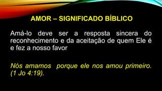 AMOR – SIGNIFICADO BÍBLICO
Amá-lo deve ser a resposta sincera do
reconhecimento e da aceitação de quem Ele é
e fez a nosso favor
Nós amamos porque ele nos amou primeiro.
(1 Jo 4:19).
 