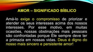 AMOR – SIGNIFICADO BÍBLICO
Amá-lo exige o compromisso de priorizar e
atender os seus interesses acima dos nossos
interesses. Por esse motivo, em muitas
ocasiões, nossas obstinações mais pessoais
são confrontadas porque Ele sempre deve ter
a primazia em nossas vidas. Deus é digno do
nosso mais sincero e persistente amor!
 