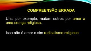 COMPREENSÃO ERRADA
Uns, por exemplo, matam outros por amor a
uma crença religiosa.
Isso não é amor e sim radicalismo religioso.
 