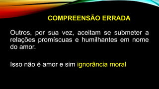 COMPREENSÃO ERRADA
Outros, por sua vez, aceitam se submeter a
relações promíscuas e humilhantes em nome
do amor.
Isso não é amor e sim ignorância moral
 