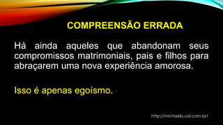 COMPREENSÃO ERRADA
Há ainda aqueles que abandonam seus
compromissos matrimoniais, pais e filhos para
abraçarem uma nova experiência amorosa.
Isso é apenas egoísmo.
http://michaelis.uol.com.br/
 