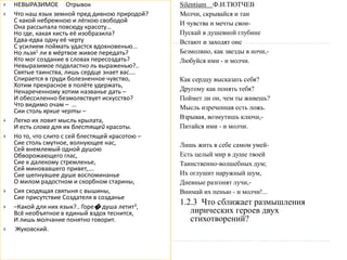 НЕВЫРАЗИМОЕ Отрывок
 Что наш язык земной пред дивною природой?
С какой небрежною и лёгкою свободой
Она рассыпала повсюду красоту…
Но где, какая кисть её изобразила?
Едва-едва одну её черту
С усилием поймать удастся вдохновенью...
Но льзя1 ли в мёртвое живое передать?
Кто мог создание в словах пересоздать?
Невыразимое подвластно ль выраженью?..
Святые таинства, лишь сердце знает вас.…
Спирается в груди болезненное чувство,
Хотим прекрасное в полёте удержать,
Ненареченному хотим названье дать –
И обессиленно безмолвствует искусство?
Что видимо очам – …
Сии столь яркие черты –
 Легко их ловит мысль крылата,
И есть слова для их блестящей красоты.
 Но то, что слито с сей блестящей красотою –
Сие столь смутное, волнующее нас,
Сей внемлемый одной душою
Обворожающего глас,
Сие к далекому стремленье,
Сей миновавшего привет,….
Сие шепнувшее душе воспоминанье
О милом радостном и скорбном старины,
 Сия сходящая святыня с вышины,
Сие присутствие Создателя в созданье
 –Какой для них язык?.. Горе� душа летит3,
Всё необъятное в единый вздох теснится,
И лишь молчание понятно говорит.
 Жуковский.
Silentium Ф.И.ТЮТЧЕВ
Молчи, скрывайся и таи
И чувства и мечты свои-
Пускай в душевной глубине
Встают и заходят оне
Безмолвно, как звезды в ночи,-
Любуйся ими - и молчи.
Как сердцу высказать себя?
Другому как понять тебя?
Поймет ли он, чем ты живешь?
Мысль изреченная есть ложь.
Взрывая, возмутишь ключи,-
Питайся ими - и молчи.
Лишь жить в себе самом умей-
Есть целый мир в душе твоей
Таинственно-волшебных дум;
Их оглушит наружный шум,
Дневные разгонят лучи,-
Внимай их пенью - и молчи!...
1.2.3 Что сближает размышления
лирических героев двух
стихотворений?
 