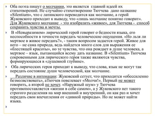  Оба поэта пишут о молчании, это является главной идеей их
стихотворений. Не случайно стихотворению Тютчева дано название
«Silentium», что с латинского переводится как молчание, а герой
Жуковского приходит к выводу, что «лишь молчание понятно говорит».
Для Жуковского молчание - это изобразить «живое», для Тютчева - способ
сохранить чувства и мечты.
 В «Невыразимом» лирический герой говорит о бедности языка, его
неспособности в точности передать человеческие ощущения. «Но льзя ли
мертвое в живое передать?», - таким вопросом задается герой. Живое для
него – не сама природа, ведь найдется много слов для выражения ее
«блестящей красоты», но те чувства, что она рождает в душе человека, а
мертвое – язык, пытающийся всему дать название. В «Silentium» Тютчева
сокровенными для лирического героя также являются чувства,
формирующиеся в «душевной глубине».
 Оба лирических героя приходят к выводу, что слова, язык не могут так
передать состояние души человеческой, как молчание.
 Различие в интонации: Жуковский сетует, что приходится «обессиленно
безмолвствовать», аТютчев повелевает «Молчи!». Первый не может
говорить, а второй не хочет. «Наружный шум» у Тютчева
противопоставляется «жизни в себе самом», а у Жуковского нет такого
строгого разделения на мир внешний и внутренний, он как раз и хочет
передать свои впечатления от «дивной природы». Но не может найти
языка.

 