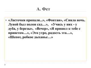 А. Фет
 «Ласточки пропали...», «Фонтан», «Сияла ночь.
Луной был полон сад…», «Учись у них - у
дуба, у березы», «Вечер», «Я пришел к тебе с
приветом…», «Это утро, радость эта…»,
«Шепот, робкое дыханье…»
 