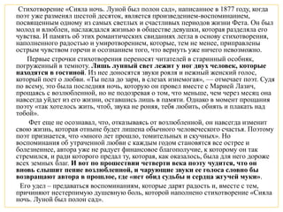 Стихотворение «Сияла ночь. Луной был полон сад», написанное в 1877 году, когда
поэт уже разменял шестой десяток, является произведением-воспоминанием,
посвященным одному из самых светлых и счастливых периодов жизни Фета. Он был
молод и влюблен, наслаждался жизнью в обществе девушки, которая разделяла его
чувства. И память об этих романтических свиданиях легла в основу стихотворения,
наполненного радостью и умиротворением, которые, тем не менее, приправлены
острым чувством горечи и осознанием того, что вернуть уже ничего невозможно.
Первые строчки стихотворения переносят читателей в старинный особняк,
погруженный в темноту. Лишь лунный свет лежит у ног двух человек, которые
находятся в гостиной. Из нее доносятся звуки рояля и нежный женский голос,
который поет о любви. «Ты пела до зари, в слезах изнемогая», — отмечает поэт. Судя
по всему, это была последняя ночь, которую он провел вместе с Марией Лазич,
прощаясь с возлюбленной, но не подозревая о том, что меньше, чем через месяц она
навсегда уйдет из его жизни, оставшись лишь в памяти. Однако в момент прощания
поэту «так хотелось жить, чтоб, звука не роняя, тебя любить, обнять и плакать над
тобой».
Фет еще не осознавал, что, отказываясь от возлюбленной, он навсегда изменит
свою жизнь, которая отныне будет лишена обычного человеческого счастья. Поэтому
поэт признается, что «много лет прошло, томительных и скучных». Но
воспоминания об утраченной любви с каждым годом становятся все острее и
болезненнее, автора уже не радует финансовое благополучие, к которому он так
стремился, и ради которого предал ту, которая, как оказалось, была для него дороже
всех земных благ. И вот по прошествии четверти века поэту чудится, что он
вновь слышит пение возлюбленной, и чарующие звуки ее голоса словно бы
возвращают автора в прошлое, где «нет обид судьбы и сердца жгучей муки».
Его удел – предаваться воспоминаниям, которые дарят радость и, вместе с тем,
причиняют нестерпимую душевную боль, которой наполнено стихотворение «Сияла
ночь. Луной был полон сад».
 