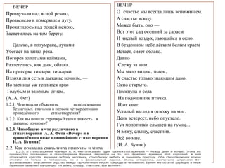 ВЕЧЕР
Прозвучало над ясной рекою,
Прозвенело в померкшем лугу,
Прокатилось над рощей немою,
Засветилось на том берегу.
Далеко, в полумраке, луками
Убегает на запад река.
Погорев золотыми каймами,
Разлетелись, как дым, облака.
На пригорке то сыро, то жарко,
Вздохи дня есть в дыханье ночном, —
Но зарница уж теплится ярко
Голубым и зелёным огнём.
(А. А. Фет)
1.2.1. Чем можно объяснить использование
безличных глаголов в первом четверостишии
приведённого стихотворения?
1.2.2. Как вы поняли строчку«Вздохи дня есть в
дыханье ночном»?
1.2.3. Что общего и что различного в
стихотворении А. А. Фета «Вечер» и в
приведённом ниже одноимённом стихотворении
И. А. Бунина?
2.2. Как показана связь мира природы и мира
человека . в лирике А. А. Фета?
ВЕЧЕР
О счастье мы всегда лишь вспоминаем.
А счастье всюду.
Может быть, оно —
Вот этот сад осенний за сараем
И чистый воздух, льющийся в окно.
В бездонном небе лёгким белым краем
Встаёт, сияет облако.
Давно
Слежу за ним...
Мы мало видим, знаем,
А счастье только знающим дано.
Окно открыто.
Пискнула и села
На подоконник птичка.
И от книг
Усталый взгляд я отвожу на миг.
День вечереет, небо опустело.
Гул молотилки слышен на гумне...
Я вижу, слышу, счастлив.
Всё во мне.
(И. А. Бунин)
 