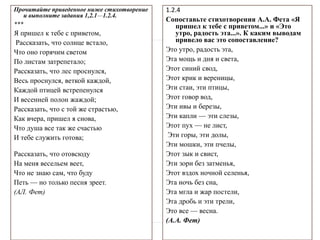 Прочитайте приведенное ниже стихотворение
и выполните задания 1,2.1—1.2.4.
***
Я пришел к тебе с приветом,
Рассказать, что солнце встало,
Что оно горячим светом
По листам затрепетало;
Рассказать, что лес проснулся,
Весь проснулся, веткой каждой,
Каждой птицей встрепенулся
И весенней полон жаждой;
Рассказать, что с той же страстью,
Как вчера, пришел я снова,
Что душа все так же счастью
И тебе служить готова;
Рассказать, что отовсюду
На меня весельем веет,
Что не знаю сам, что буду
Петь — но только песня зреет.
(АЛ. Фет)
1.2.4
Сопоставьте стихотворения А.А. Фета «Я
пришел к тебе с приветом...» и «Это
утро, радость эта...». К каким выводам
привело вас это сопоставление?
Это утро, радость эта,
Эта мощь и дня и света,
Этот синий свод,
Этот крик и вереницы,
Эти стаи, эти птицы,
Этот говор вод,
Эти ивы и березы,
Эти капли — эти слезы,
Этот пух — не лист,
Эти горы, эти долы,
Эти мошки, эти пчелы,
Этот зык и свист,
Эти зори без затменья,
Этот вздох ночной селенья,
Эта ночь без сна,
Эта мгла и жар постели,
Эта дробь и эти трели,
Это все — весна.
(А.А. Фет)
 