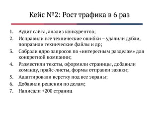 Кейс №2: Рост трафика в 6 раз
1. Аудит сайта, анализ конкурентов;
2. Исправили все технические ошибки – удалили дубли,
поправили технические файлы и др;
3. Собрали ядро запросов по «интересным разделам» для
конкретной компании;
4. Разместили тексты, оформили страницы, добавили
команду, прайс-листы, формы отправки заявки;
5. Адаптировали верстку под все экраны;
6. Добавили решения по делам;
7. Написали +200 страниц
 