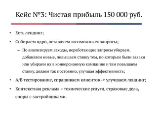 Кейс №3: Чистая прибыль 150 000 руб.
• Есть лендинг;
• Собираем ядро, оставляем «возможные» запросы;
– По анализируем заходы, неработающие запросы убираем,
добавляем новые, повышаем ставку тем, по которым были заявки
или убираем их в конверсионную кампанию и там повышаем
ставку, делаем так постоянно, улучшая эффективность;
• A/B тестирование, спрашиваем клиентов -> улучшаем лендинг;
• Контекстная реклама – технические услуги, страховые дела,
споры с застройщиками.
 