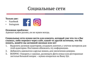 Социальные сети
Только две:
• Facebook
• Instagram
Основная проблема:
Адвокат нужен разово, он не нужен всегда.
Социальные сети нужно вести для клиента, который уже что-то о Вас
слышал, либо перешел через сайт, какой-то другой источник, что бы
понять, живёте вы активной жизнью или нет
1. Выделить целевую аудиторию, создавать контент, с учетом интересов для
этой аудитории. Постоянно обновлять эту информацию.
2. Добавлять адвокатов в друзья можно, для увеличения доверия.
3. ВОПРОС: Говорить о законах, размещать фото семьи или ресторанные
застолья большой вопрос – нужно опираться на Вашу ЦА.
 