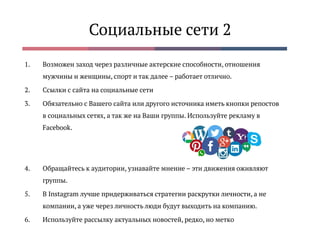 Социальные сети 2
1. Возможен заход через различные актерские способности, отношения
мужчины и женщины, спорт и так далее – работает отлично.
2. Ссылки с сайта на социальные сети
3. Обязательно с Вашего сайта или другого источника иметь кнопки репостов
в социальных сетях, а так же на Ваши группы. Используйте рекламу в
Facebook.
4. Обращайтесь к аудитории, узнавайте мнение – эти движения оживляют
группы.
5. В Instagram лучше придерживаться стратегии раскрутки личности, а не
компании, а уже через личность люди будут выходить на компанию.
6. Используйте рассылку актуальных новостей, редко, но метко
 