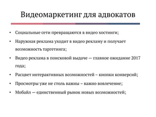 Видеомаркетинг для адвокатов
• Социальные сети превращаются в видео хостинги;
• Наружная реклама уходит в видео рекламу и получает
возможность таргетинга;
• Видео реклама в поисковой выдаче — главное ожидание 2017
года;
• Расцвет интерактивных возможностей – кнопки конверсий;
• Просмотры уже не столь важны – важно вовлечение;
• Мобайл — единственный рынок новых возможностей;
 