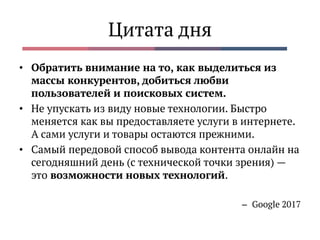 Цитата дня
• Обратить внимание на то, как выделиться из
массы конкурентов, добиться любви
пользователей и поисковых систем.
• Не упускать из виду новые технологии. Быстро
меняется как вы предоставляете услуги в интернете.
А сами услуги и товары остаются прежними.
• Самый передовой способ вывода контента онлайн на
сегодняшний день (с технической точки зрения) —
это возможности новых технологий.
– Google 2017
 