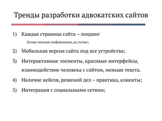 Тренды разработки адвокатских сайтов
1) Каждая страница сайта – лендинг
Лучше меньше информации, да лучше;
2) Мобильная версия сайта под все устройства;
3) Интерактивные элементы, красивые интерфейсы,
взаимодействие человека с сайтом, меньше текста.
4) Наличие кейсов, решений дел – практика, клиенты;
5) Интеграция с социальными сетями;
 