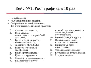 Кейс №1: Рост трафика в 10 раз
1. Анализ конкурентов;
2. Полный сбор
семантического ядра – 3000
запросов;
3. Группировка запросов,
написание текстов;
4. Заголовки h1,h2,h3,h4
5. Баннеры-триггеры с
телефоном;
6. Наши преимущества;
7. Цитаты сотрудников;
8. Документы для скачивания;
9. Комментарии внутри
каждой страницы, сначала
заказные, потом
естественные;
10. Видео по каждой группе;
11. Отзывы довольных
клиентов со сканами;
12. Социальные сети,
присутствие;
13. Формы захватов везде;
14. Естественная перелинковка
15. Запрос в домене;
• Новый домен;
• +400 оформленных страниц;
• Оформление каждой страницы
• Записали видео для каждой проблемы;
 