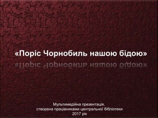 «Поріс Чорнобиль нашою бідою»
Мультимедійна презентація,
створена працівниками центральної бібліотеки
2017 рік
 